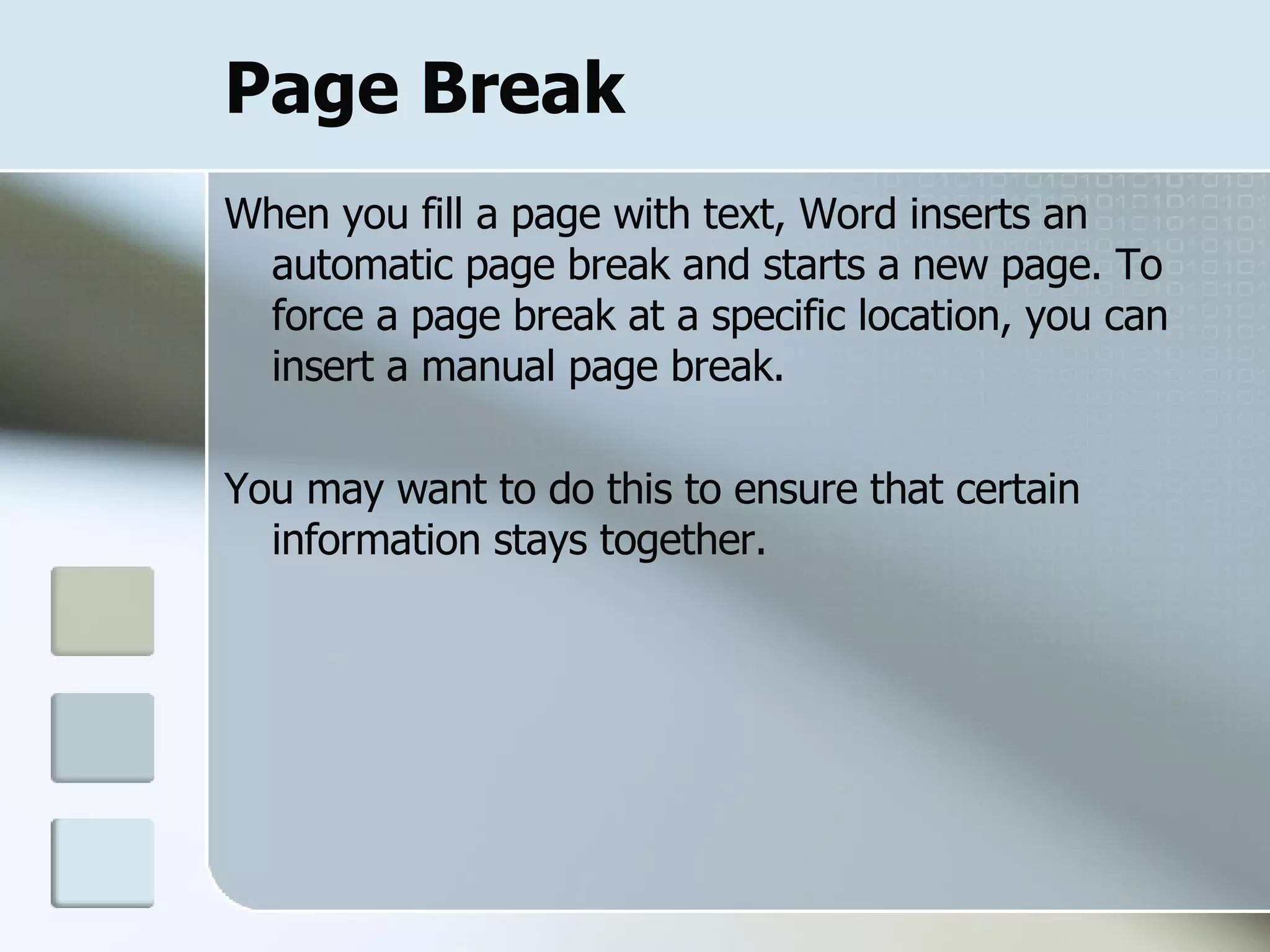 Page Break When you fill a page with text, Word inserts an automatic page break and starts a new page. To force a page break at a specific location, you can insert a manual page break. You may want to do this to ensure that certain information stays together.  