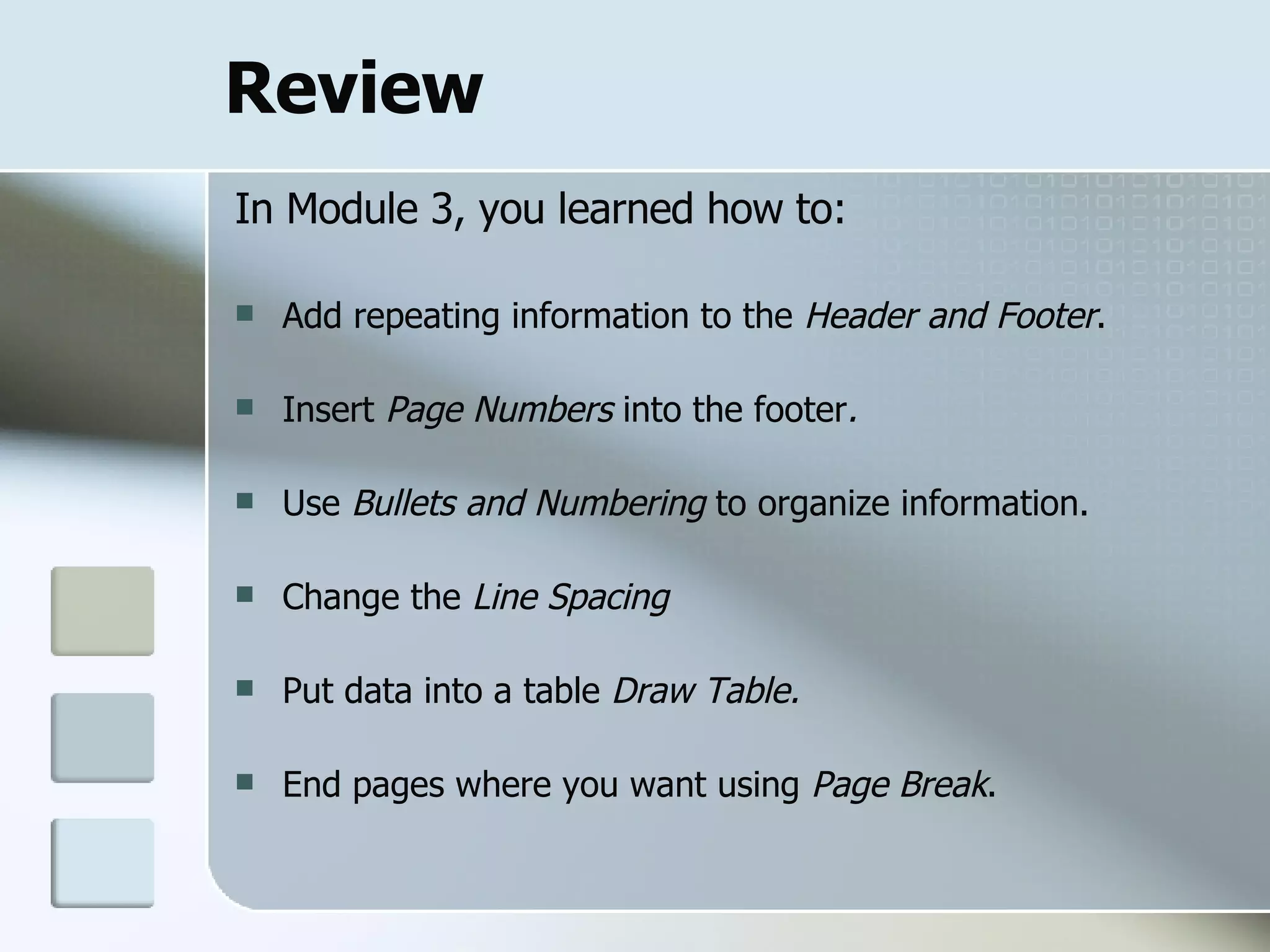 Review In Module 3, you learned how to: Add repeating information to the  Header and Footer . Insert  Page Numbers  into the footer .   Use  Bullets and Numbering  to organize information. Change the  Line Spacing Put data into a table  Draw Table. End pages where you want using  Page Break . 