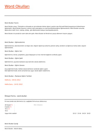 Word Okulları



Word Okulları Tanımı

Word Okulları amacı, Türkiyede ve dünyada en çok kullanılan kelime işlemci yazılımı olan Microsoft Word programının Kullanılmasını
öğretmektir. Word Okulları boyunca, yazınızı nasıl yazacağınızı ve nasıl biçimlendireceğinizi öğreneceksiniz. Word Okulları sonunda,
öğrencilerin teklif, form, mektup, ekitap.. gibi dökümanları kolayca hazırlayabileceksiniz.

Word Okulları ile işinizde bir adım daha ileri gidin. Word Okulları ile fikirlerinizi yazıya dökmenin hazzını yaşayın.




Word Okulları - Eğitmenlerimiz

Eğitmenlerimiz; alanında birikim ve bilgisi olan, bilgisini öğrenciye aktarma yetisine sahip, kendisini ve öğrenciyi motive eden, başarılı
eğitmenlerdir.

Word Okulları - Eğitim Yeri

Eğitimlerimiz; klimalı, projektörlü, güçlü bilgisayarlı ve hızlı internet bağlantılı sınıflarda yapılır.

Word Okulları - Eğitim Şekli

Eğitimlerimizi, grup'lara katılarak veya özel ders olarak alabilirsiniz.

Word Okulları - Eğitim Zamanı

Grup eğitimlerimizde; haftalık olarak belirlenen sürelerde eğitim yapılır.
Özel eğitimlerimizde; kendi zamanlarınıza uygun olarak eğitim alabilirsiniz.



Word Okulları - Planlanan Eğitim Tarihleri

Hafta İçi : 09 01 2012


Hafta Sonu : 14 01 2012




Önkayıt Formu - word okulları


En kısa sürede size dönmemiz için, aşağıdaki formumuzu doldurunuz.

Ad Soyad (*)     :                                  Bize mesajınız
E-posta (*)      :
Tel 1 (*)        :
Tel 2            :

Uygun ders saatleri                                                                                                      10-13   13-16   16-19   19-22  




Word Okulları İçeriği


Word Okulları - Word'e Bakış
 