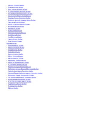 • Çatışma Yönetimi Okulları
• İkna Ve Psikoloji Okulları
• Etkili Sunum Teknikleri Okulları
• İş Yazısı(Yazışma) Teknikleri Okulları
• Takım Oluşturma Ve Geliştirme Okulları
• Zor İnsanlarla İletişim Kurma Okulları
• İnsanları Tanıma Yöntemleri Okulları
• Mobbing - İşyerinde Duygusal Saldırı Okulları
• Pazarlama İletişimi Okulları
• Kurum İçi İletişim Yönetimi Okulları
• Kurumsal İletişim Okulları
• Reklamcılık Okulları
• Halkla İlişkiler Okulları
• İnternet Reklamcılığı Okulları
• Hızlı Okuma Okulları
• Hızlı Öğrenme Okulları
• Yaratıcı Drama Okulları
• İmaj Yönetimi Okulları
İnsan Kaynakları
• İnsan Kaynakları Okulları
• Personel Yönetimi Okulları
• Ücret Yönetimi Okulları
• Özlük İşleri Okulları
• Bordro Yönetimi Okulları
• Eğitim Yönetimi Okulları
• Kariyer Yönetimi Okulları
• Performans Yönetimi Okulları
• Ölçme Ve Değerlendirme Okulları
• İş Süreçlerini Yenileme Okulları
• Mülakat Ve Seçme Teknikleri Okulları
• Performans Karnesi (Balanced Scorecard) Okulları
• Yetkinlik Bazlı Mülakat Teknikleri Okulları
• Personel(Çalışan) Maliyetini Azaltma Yöntemleri Okulları
• Motivasyon, Çalışan Memnuniyeti Okulları
• Zor İnsanlarla Başa Çıkma Yöntemleri Okulları
• NLP Ve Koçluk Uygulamaları Okulları
• İş Ve Sosyal Güvenlik Hukuku Okulları
• Uygulamalı İş Hukuku Okulları
• İş Sözleşmeleri Okulları
• Eğitimci Okulları
 