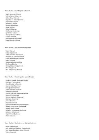 Word Okulları - Uzun Belgeler kullanmak

-   Sayfa Numarası Eklemek
-   Kelime Sayacı Kullanmak
-   Bölüm Sonu Eklemek
-   Dipnotlar ve Notlar Eklemek
-   Başlıklarla Çalışmak
-   Altlıklarla çalışmak
-   Yer İmi Oluşturmak
-   Belge Haritası
-   Sütunlu Çalışmak
-   Hat Numaralandırmak
-   İçindekiler Tablosu
-   Özel İçindekiler Tablosu
-   Endeks Eklemek
-   Bibliyografya Oluşturmak
-   Kapak Sayfası Eklemek




Word Okulları - Veri ve Metni Birleştirmek

-   Tablo Eklemek
-   Tablo Değiştirmek
-   Tablo Hücreleri ile Çalışmak
-   Hücreleri ve Tabloları Bölmek
-   Tablo Hesaplamaları Yapmak
-   Grafik Eklemek
-   Araştırma Malzemesi Ekle
-   Zarflar ve Etiketler
-   Dönüş Adresini Değiştirmek
-   Mail Birleştirmek
-   Mail Birleştirmeyi Basmak




Word Okulları - Düzelt / gözden geçir / Birleştir

-   Kullanımı Hatalar Azaltmaya Düzelt
-   Otomatik Tamamlamak
-   Akıllı Etiketler kullanmak
-   Eşanlamlıları Kullanmak
-   Sözlüğü Özelleştirmek
-   Yazım Denetimi Yapmak
-   Dilbilgisi Düzeltmek
-   Konular üzerinde Araştırma Yapmak
-   Başka Dil'e Çevirmek
-   Kontrol Araçlarını Kullanmak
-   Otomatik Kurtarma
-   Yorum Eklemek
-   Değişiklik İzlemek
-   Değişiklikleri Kabul veya Reddetmek
-   Belgeyi Final Olarak İşaretlemek
-   Belgeyi Analiz Etmek
-   Belgeleri Yanyana Karşılaştırmak
-   Belgeleri Birleştirmek
-   Değişiklikleri Bastırmak
-   Metni Gizlemek




Word Okulları - Özelleştirme ve Otomatikleştirme

-   Şeridi Özelleştirmek
-   Hızlı Başlatma Çubuğunu Özelleştirmek
-   Hızlı Başlat Çubuğuna Buton Eklemek
-   Makro Yaratmak
 