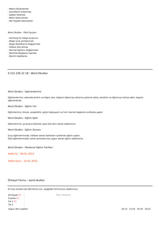 -   Makro Düzenlemek
-   QuickParts Kullanmak
-   Şablon Eklemek
-   Metin Dikte Etmek
-   İleri Kaydet Seçenekleri




Word Okulları - Etkili İpuçları

-   Herhangi bir belge oluşturun
-   Belge içine yerleştirmek
-   Belge Özelliklerini Değiştirmek
-   Stillere Göz Atmak
-   Normal Şablonu Değiştirmek
-   Word'de Bloglama Yapmak
-   Word'ü Sabitleme



 



0 212 236 22 18 - Word Okulları




Word Okulları - Eğitmenlerimiz

Eğitmenlerimiz; alanında birikim ve bilgisi olan, bilgisini öğrenciye aktarma yetisine sahip, kendisini ve öğrenciyi motive eden, başarılı
eğitmenlerdir.

Word Okulları - Eğitim Yeri

Eğitimlerimiz; klimalı, projektörlü, güçlü bilgisayarlı ve hızlı internet bağlantılı sınıflarda yapılır.

Word Okulları - Eğitim Şekli

Eğitimlerimizi, grup'lara katılarak veya özel ders olarak alabilirsiniz.

Word Okulları - Eğitim Zamanı

Grup eğitimlerimizde; haftalık olarak belirlenen sürelerde eğitim yapılır.
Özel eğitimlerimizde; kendi zamanlarınıza uygun olarak eğitim alabilirsiniz.



Word Okulları - Planlanan Eğitim Tarihleri

Hafta İçi : 09 01 2012


Hafta Sonu : 14 01 2012




Önkayıt Formu - word okulları


En kısa sürede size dönmemiz için, aşağıdaki formumuzu doldurunuz.

Ad Soyad (*)      :                                 Bize mesajınız
E-posta (*)       :
Tel 1 (*)         :
Tel 2             :

Uygun ders saatleri                                                                                                10-13   13-16   16-19   19-22  
 