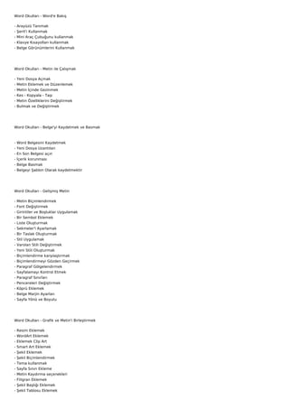 Word Okulları - Word'e Bakış

-   Arayüzü Tanımak
-   Şerit'i Kullanmak
-   Mini Araç Çubuğunu kullanmak
-   Klavye Kısayolları kullanmak
-   Belge Görünümlerini Kullanmak




Word Okulları - Metin ile Çalışmak

-   Yeni Dosya Açmak
-   Metin Eklemek ve Düzenlemek
-   Metin İçinde Gezinmek
-   Kes - Kopyala - Taşı
-   Metin Özelliklerini Değiştirmek
-   Bulmak ve Değiştirmek




Word Okulları - Belge'yi Kaydetmek ve Basmak



-   Word Belgesini Kaydetmek
-   Yeni Dosya Uzantıları
-   En Son Belgesi açın
-   İçerik korunması
-   Belge Basmak
-   Belgeyi Şablon Olarak kaydetmektir




Word Okulları - Gelişmiş Metin

-   Metin Biçimlendirmek
-   Font Değiştirmek
-   Girintiler ve Boşluklar Uygulamak
-   Bir Sembol Eklemek
-   Liste Oluşturmak
-   Sekmeler'i Ayarlamak
-   Bir Taslak Oluşturmak
-   Stil Uygulamak
-   Varolan Stili Değiştirmek
-   Yeni Stili Oluşturmak
-   Biçimlendirme karşılaştırmak
-   Biçimlendirmeyi Gözden Geçirmek
-   Paragraf Gölgelendirmek
-   Sayfalamayı Kontrol Etmek
-   Paragraf Sınırları
-   Pencereleri Değiştirmek
-   Köprü Eklemek
-   Belge Marjin Ayarları
-   Sayfa Yönü ve Boyutu




Word Okulları - Grafik ve Metin'i Birleştirmek

-   Resim Eklemek
-   WordArt Eklemek
-   Eklemek Clip Art
-   Smart Art Eklemek
-   Şekil Eklemek
-   Şekil Biçimlendirmek
-   Tema kullanmak
-   Sayfa Sınırı Ekleme
-   Metin Kaydırma seçenekleri
-   Filigran Eklemek
-   Şekil Başlığı Eklemek
-   Şekil Tablosu Eklemek
 