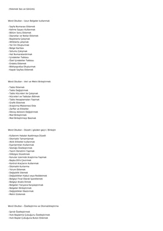 - Eklemek Ses ve Görüntü




Word Okulları - Uzun Belgeler kullanmak

-   Sayfa Numarası Eklemek
-   Kelime Sayacı Kullanmak
-   Bölüm Sonu Eklemek
-   Dipnotlar ve Notlar Eklemek
-   Başlıklarla Çalışmak
-   Altlıklarla çalışmak
-   Yer İmi Oluşturmak
-   Belge Haritası
-   Sütunlu Çalışmak
-   Hat Numaralandırmak
-   İçindekiler Tablosu
-   Özel İçindekiler Tablosu
-   Endeks Eklemek
-   Bibliyografya Oluşturmak
-   Kapak Sayfası Eklemek




Word Okulları - Veri ve Metni Birleştirmek

-   Tablo Eklemek
-   Tablo Değiştirmek
-   Tablo Hücreleri ile Çalışmak
-   Hücreleri ve Tabloları Bölmek
-   Tablo Hesaplamaları Yapmak
-   Grafik Eklemek
-   Araştırma Malzemesi Ekle
-   Zarflar ve Etiketler
-   Dönüş Adresini Değiştirmek
-   Mail Birleştirmek
-   Mail Birleştirmeyi Basmak




Word Okulları - Düzelt / gözden geçir / Birleştir

-   Kullanımı Hatalar Azaltmaya Düzelt
-   Otomatik Tamamlamak
-   Akıllı Etiketler kullanmak
-   Eşanlamlıları Kullanmak
-   Sözlüğü Özelleştirmek
-   Yazım Denetimi Yapmak
-   Dilbilgisi Düzeltmek
-   Konular üzerinde Araştırma Yapmak
-   Başka Dil'e Çevirmek
-   Kontrol Araçlarını Kullanmak
-   Otomatik Kurtarma
-   Yorum Eklemek
-   Değişiklik İzlemek
-   Değişiklikleri Kabul veya Reddetmek
-   Belgeyi Final Olarak İşaretlemek
-   Belgeyi Analiz Etmek
-   Belgeleri Yanyana Karşılaştırmak
-   Belgeleri Birleştirmek
-   Değişiklikleri Bastırmak
-   Metni Gizlemek




Word Okulları - Özelleştirme ve Otomatikleştirme

- Şeridi Özelleştirmek
- Hızlı Başlatma Çubuğunu Özelleştirmek
- Hızlı Başlat Çubuğuna Buton Eklemek
 