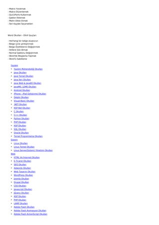 -   Makro Yaratmak
-   Makro Düzenlemek
-   QuickParts Kullanmak
-   Şablon Eklemek
-   Metin Dikte Etmek
-   İleri Kaydet Seçenekleri




Word Okulları - Etkili İpuçları

-   Herhangi bir belge oluşturun
-   Belge içine yerleştirmek
-   Belge Özelliklerini Değiştirmek
-   Stillere Göz Atmak
-   Normal Şablonu Değiştirmek
-   Word'de Bloglama Yapmak
-   Word'ü Sabitleme


     Yazılım
     • Yazılım Mühendisliği Okulları
     • Java Okulları
     • Java Temel Okulları
     • Java İleri Okulları
     • Java Web & JavaEE Okulları
     • JavaME / J2ME Okulları
     • Android Okulları
     • iPhone - iPad Geliştirme Okulları
     • Delphi Okulları
     • Visual Basic Okulları
     • .NET Okulları
     • ASP.Net Okulları
     • C Okulları
     • C++ Okulları
     • Python Okulları
     • PHP Okulları
     • ASP Okulları
     • SQL Okulları
     • Oracle Okulları
     • Temel Programlama Okulları
     Sistem
     • Linux Okulları
     • Linux Temel Okulları
     • Linux Server(Sistem) Yönetimi Okulları
     Web
     • HTML Ve İnternet Okulları
     • E-Ticaret Okulları
     • SEO Okulları
     • Adwords Okulları
     • Web Tasarım Okulları
     • WordPress Okulları
     • Joomla Okulları
     • Drupal Okulları
     • CSS Okulları
     • Javascript Okulları
     • JQuery Okulları
     • ASP Okulları
     • PHP Okulları
     • LAMP Okulları
     • Adobe Flash Okulları
     • Adobe Flash Animasyon Okulları
     • Adobe Flash ActionScript Okulları
 