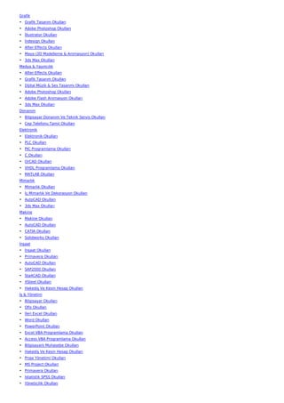 Grafik
• Grafik Tasarım Okulları
• Adobe Photoshop Okulları
• İllustrator Okulları
• İndesign Okulları
• After Effects Okulları
• Maya (3D Modelleme & Animasyon) Okulları
• 3ds Max Okulları
Medya & Yayıncılık
• After Effects Okulları
• Grafik Tasarım Okulları
• Dijital Müzik & Ses Tasarımı Okulları
• Adobe Photoshop Okulları
• Adobe Flash Animasyon Okulları
• 3ds Max Okulları
Donanım
• Bilgisayar Donanım Ve Teknik Servis Okulları
• Cep Telefonu Tamir Okulları
Elektronik
• Elektronik Okulları
• PLC Okulları
• PIC Programlama Okulları
• C Okulları
• OrCAD Okulları
• VHDL Programlama Okulları
• MATLAB Okulları
Mimarlık
• Mimarlık Okulları
• İç Mimarlık Ve Dekorasyon Okulları
• AutoCAD Okulları
• 3ds Max Okulları
Makine
• Makine Okulları
• AutoCAD Okulları
• CATIA Okulları
• Solidworks Okulları
İnşaat
• İnşaat Okulları
• Primavera Okulları
• AutoCAD Okulları
• SAP2000 Okulları
• Sta4CAD Okulları
• XSteel Okulları
• Hakediş Ve Kesin Hesap Okulları
İş & Yönetim
• Bilgisayar Okulları
• Ofis Okulları
• İleri Excel Okulları
• Word Okulları
• PowerPoint Okulları
• Excel VBA Programlama Okulları
• Access VBA Programlama Okulları
• Bilgisayarlı Muhasebe Okulları
• Hakediş Ve Kesin Hesap Okulları
• Proje Yönetimi Okulları
• MS Project Okulları
• Primavera Okulları
• İstatistik SPSS Okulları
• Yöneticilik Okulları
 