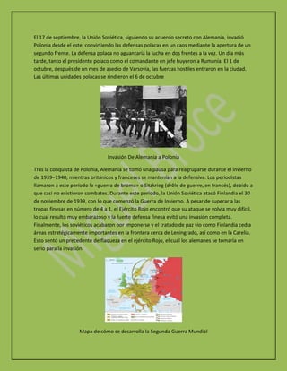 El 17 de septiembre, la Unión Soviética, siguiendo su acuerdo secreto con Alemania, invadió
Polonia desde el este, convirtiendo las defensas polacas en un caos mediante la apertura de un
segundo frente. La defensa polaca no aguantaría la lucha en dos frentes a la vez. Un día más
tarde, tanto el presidente polaco como el comandante en jefe huyeron a Rumanía. El 1 de
octubre, después de un mes de asedio de Varsovia, las fuerzas hostiles entraron en la ciudad.
Las últimas unidades polacas se rindieron el 6 de octubre
Invasión De Alemania a Polonia
Tras la conquista de Polonia, Alemania se tomó una pausa para reagruparse durante el invierno
de 1939–1940, mientras británicos y franceses se mantenían a la defensiva. Los periodistas
llamaron a este período la «guerra de broma» o Sitzkrieg (drôle de guerre, en francés), debido a
que casi no existieron combates. Durante este período, la Unión Soviética atacó Finlandia el 30
de noviembre de 1939, con lo que comenzó la Guerra de Invierno. A pesar de superar a las
tropas finesas en número de 4 a 1, el Ejército Rojo encontró que su ataque se volvía muy difícil,
lo cual resultó muy embarazoso y la fuerte defensa finesa evitó una invasión completa.
Finalmente, los soviéticos acabaron por imponerse y el tratado de paz vio como Finlandia cedía
áreas estratégicamente importantes en la frontera cerca de Leningrado, así como en la Carelia.
Esto sentó un precedente de flaqueza en el ejército Rojo, el cual los alemanes se tomaría en
serio para la invasión.
Mapa de cómo se desarrolla la Segunda Guerra Mundial
 