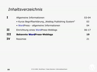 Inhaltsverzeichnis I   Allgemeine Informationen   03-04 Kurze Begriffserklärung „Weblog Publishing System“   03 Word Press - allgemeine Informationen   04 II   Einrichtung eines  Word Press-Weblogs 06-17 III   Bekannte  Word Press-Weblogs   19 IV   Resümee     21 