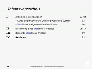 Inhaltsverzeichnis I   Allgemeine Informationen   03-04 Kurze Begriffserklärung „Weblog Publishing System“   03 Word Press - allgemeine Informationen   04 II   Einrichtung eines  Word Press-Weblogs 06-17 III   Bekannte  Word Press-Weblogs   19 IV   Resümee     21 