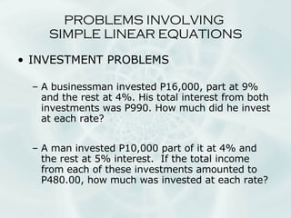 INVESTMENT PROBLEMS A businessman invested P16,000, part at 9% and the rest at 4%. His total interest from both investments was P990. How much did he invest at each rate? A man invested P10,000 part of it at 4% and the rest at 5% interest.  If the total income from each of these investments amounted to P480.00, how much was invested at each rate? PROBLEMS INVOLVING  SIMPLE LINEAR EQUATIONS 