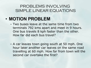 PROBLEMS INVOLVING  SIMPLE LINEAR EQUATIONS MOTION PROBLEM Two buses leave at the same time from two terminals 792 kms apart and meet in 9 hours. One bus travels 8 kph faster than the other. How far did each bus travel? A car leaves town going south at 50 mph. One hour later another car leaves on the same road travelling at 60 mph. How far from town will the second car overtake the first? 