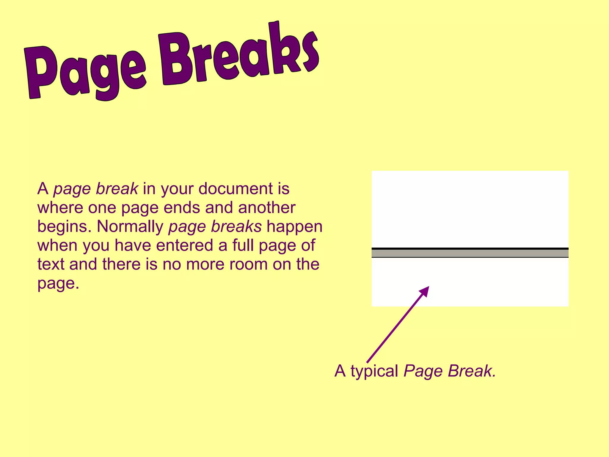 Page Breaks A  page break  in your document is where one page ends and another begins. Normally  page breaks  happen when you have entered a full page of text and there is no more room on the page. A typical  Page Break. 