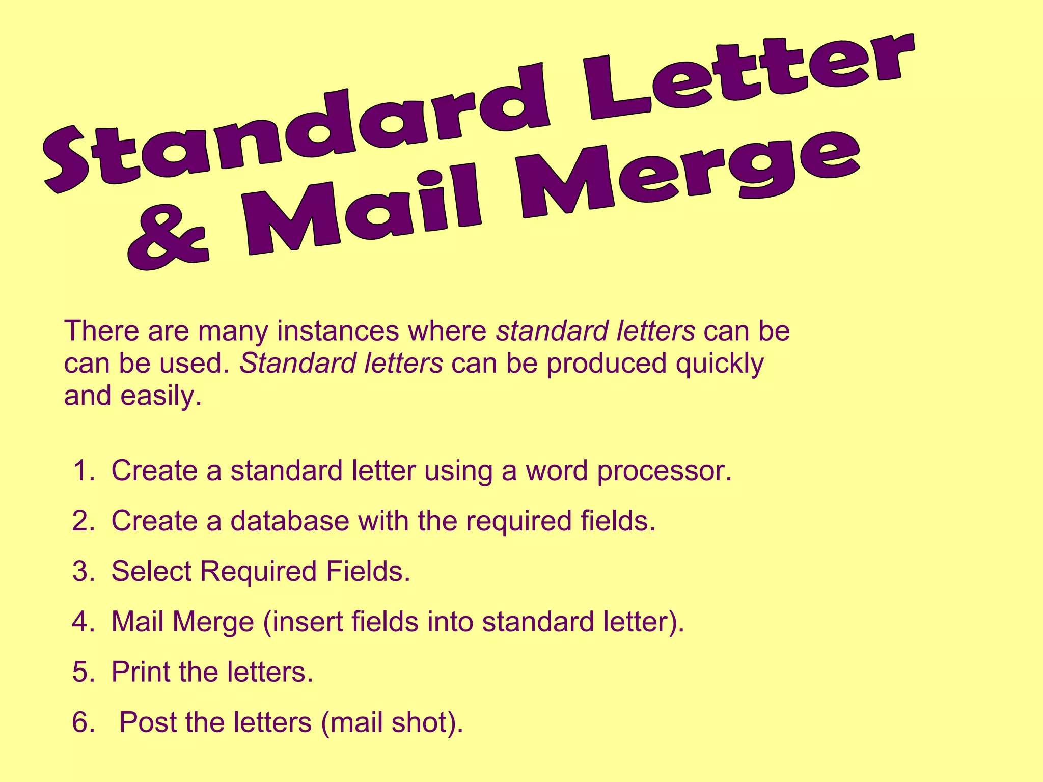 Standard Letter  & Mail Merge There are many instances where  standard letters  can be can be used.  Standard letters  can be produced quickly and easily. Create a standard letter using a word processor. Create a database with the required fields. Select Required Fields. Mail Merge (insert fields into standard letter). Print the letters. Post the letters (mail shot). 