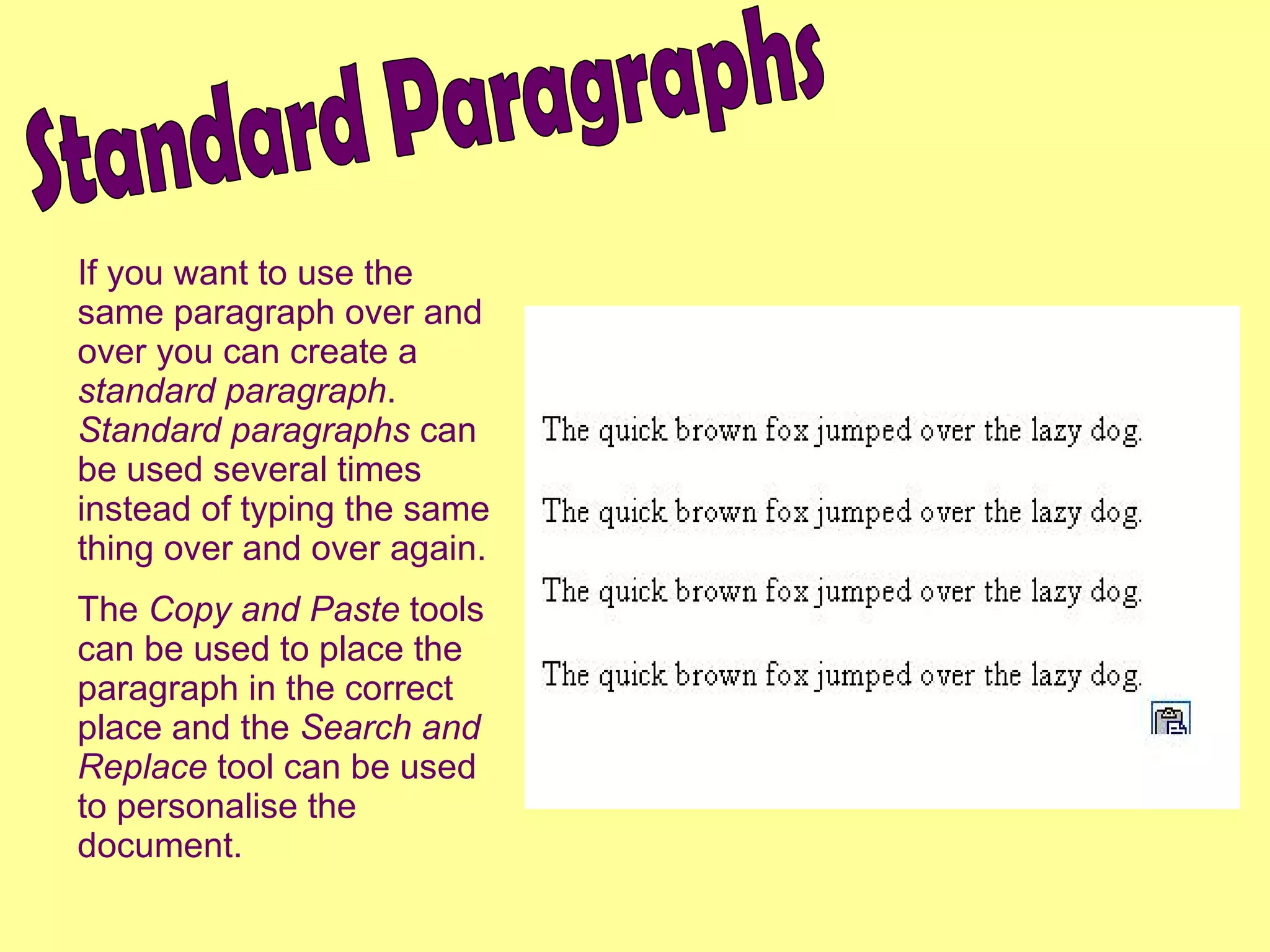 If you want to use the same paragraph over and over you can create a  standard paragraph .  Standard paragraphs  can be used several times instead of typing the same thing over and over again. The  Copy and Paste  tools can be used to place the paragraph in the correct place and the  Search and Replace  tool can be used to personalise the document. Standard Paragraphs 
