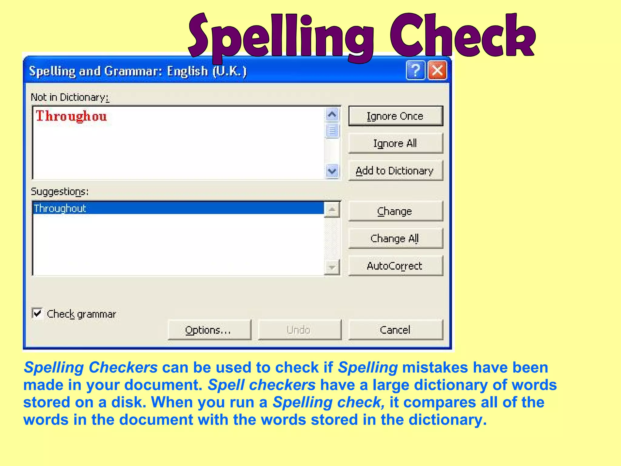 Spelling Checkers  can be used to check if  Spelling  mistakes have been made in your document.  Spell checkers  have a large dictionary of words stored on a disk. When you run a  Spelling check,  it compares all of the words in the document with the words stored in the dictionary.  Spelling Check 