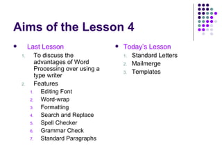 Aims of the Lesson 4 Last Lesson To discuss the advantages of Word Processing over using a type writer Features Editing Font Word-wrap Formatting Search and Replace Spell Checker Grammar Check Standard Paragraphs Today’s Lesson Standard Letters Mailmerge Templates 