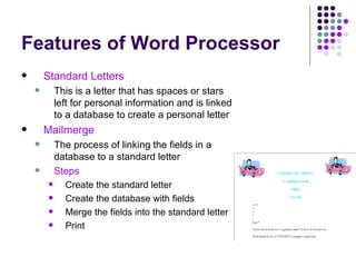 Features of Word Processor Standard Letters This is a letter that has spaces or stars left for personal information and is linked to a database to create a personal letter Mailmerge The process of linking the fields in a database to a standard letter Steps Create the standard letter Create the database with fields Merge the fields into the standard letter Print  
