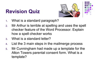 Revision Quiz What is a standard paragraph? Mr Arthur is terrible at spelling and uses the spell checker feature of the Word Processor. Explain how a spell checker works What is a standard letter? List the 3 main steps in the mailmerge process Mr Cunningham had made up a template for the Alton Towers parental consent form. What is a template? 