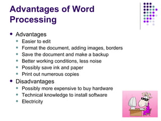 Advantages of Word Processing Advantages Easier to edit Format the document, adding images, borders Save the document and make a backup Better working conditions, less noise Possibly save ink and paper Print out numerous copies Disadvantages Possibly more expensive to buy hardware Technical knowledge to install software Electricity 