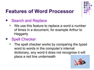 Features of Word Processor Search and Replace We use this feature to replace a word a number of times in a document, for example Arthur to Haggarty Spell Checker The spell checker works by comparing the typed word to words in the computer’s internal dictionary, any word it does not recognise it will place a red line underneath 