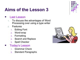 Aims of the Lesson 3 Last Lesson To discuss the advantages of Word Processing over using a type writer Features Editing Font Word-wrap Formatting Search and Replace Spell Checker Today’s Lesson Grammar Check Standard Paragraphs 