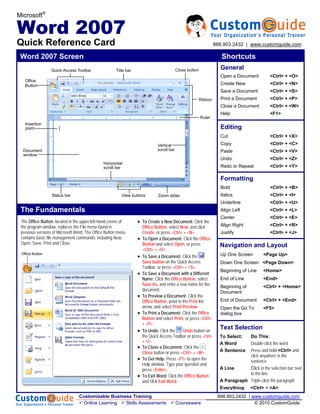 Microsoft®

Word 2007
Quick Reference Card                                                                                                888.903.2432 | www.customguide.com

 Word 2007 Screen                                                                                                      Shortcuts
                  Quick Access Toolbar                Title bar                             Close button              General
                                                                                                                      Open a Document           <Ctrl> + <O>
   Office
   Button                                                                                                             Create New                <Ctrl> + <N>
                                                                                                                      Save a Document           <Ctrl> + <S>
                                                                                                           Ribbon     Print a Document          <Ctrl> + <P>
                                                                                                                      Close a Document          <Ctrl> + <W>
                                                                                                                      Help                      <F1>
                                                                                                           Ruler
   Insertion
   point                                                                                                              Editing
                                                                                                                      Cut                       <Ctrl> + <X>
                                                                               Vertical                               Copy                      <Ctrl> + <C>
  Document                                                                     scroll bar                             Paste                     <Ctrl> + <V>
  window
                                                                                                                      Undo                      <Ctrl> + <Z>
                                               Horizontal
                                               scroll bar                                                             Redo or Repeat            <Ctrl> + <Y>

                                                                                                                      Formatting
                                                                                                                      Bold                      <Ctrl> + <B>
                  Status bar                              View buttons         Zoom slider                            Italics                   <Ctrl> + <I>
                                                                                                                      Underline                 <Ctrl> + <U>
 The Fundamentals                                                                                                     Align Left                <Ctrl> + <L>
                                                                                                                      Center                    <Ctrl> + <E>
 The Office Button, located in the upper left-hand corner of      • To Create a New Document: Click the
 the program window, replaces the File menu found in                  Office Button, select New, and click            Align Right               <Ctrl> + <R>
 previous versions of Microsoft Word. The Office Button menu          Create, or press <Ctrl> + <N>.                  Justify                   <Ctrl> + <J>
 contains basic file management commands, including New,          •   To Open a Document: Click the Office
 Open, Save, Print and Close.                                         Button and select Open, or press                Navigation and Layout
                                                                      <Ctrl> + <O>.
 Office Button                                                                                                        Up One Screen         <Page Up>
                                                                  •   To Save a Document: Click the
                                                                      Save button on the Quick Access                 Down One Screen <Page Down>
                                                                      Toolbar, or press <Ctrl> + <S>.
                                                                                                                      Beginning of Line     <Home>
                                                                  •   To Save a Document with a Different
                                                                      Name: Click the Office Button, select           End of Line           <End>
                                                                      Save As, and enter a new name for the           Beginning of          <Ctrl> + <Home>
                                                                      document.                                       Document
                                                                  •   To Preview a Document: Click the
                                                                      Office Button, point to the Print list          End of Document       <Ctrl> + <End>
                                                                      arrow, and select Print Preview.                Open the Go To        <F5>
                                                                  •   To Print a Document: Click the Office           dialog box
                                                                      Button and select Print, or press <Ctrl>
                                                                      + <P>.
                                                                  •   To Undo: Click the       Undo button on
                                                                                                                      Text Selection
                                                                      the Quick Access Toolbar or press <Ctrl>        To Select:  Do This:
                                                                      + <Z>.
                                                                                                                      A Word      Double-click the word
                                                                  • To Close a Document: Click the
                                                                      Close button or press <Ctrl> + <W>.             A Sentence  Press and hold <Ctrl> and
                                                                                                                                  click anywhere in the
                                                                  • To Get Help: Press <F1> to open the                           sentence
                                                                    Help window. Type your question and
                                                                    press <Enter>.                                    A Line      Click in the selection bar next
                                                                                                                                  to the line
                                                                  • To Exit Word: Click the Office Button
                                                                    and click Exit Word.                              A Paragraph Triple-click the paragraph
                                                                                                                      Everything      <Ctrl> + <A>
                                 Customizable Business Training                                                      888.903.2432 | www.customguide.com
                                   Online Learning  Skills Assessments                      Courseware                               © 2010 CustomGuide
 
