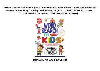 Word Search For kids Ages 6-7-8: Word Search Game Books For Children
Games A Fun Way To Play And Learn by {Full | [BEST BOOKS] | Free |
Unlimited | Complete | [RECOMMENDATION]
DONWLOAD LAST PAGE !!!!
Download Word Search For kids Ages 6-7-8: Word Search Game Books For Children Games A Fun Way To Play And Learn PDF Free
 