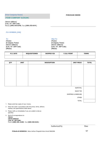 PCMedia & WEBMEDIA : Buku Latihan Pengolah Kata Untuk SMA/MA 97 
[Your Company Name] [YOUR COMPANY SLOGAN] 
[Street Address] 
[City, ST ZIP Code] 
Phone [(509) 555-0190] Fax [(509) 555-0191] 
PURCHASE ORDER 
P.O. NUMBER: [100] 
To: 
[Name] 
[Company Name] 
[Street Address] 
[City, ST ZIP Code] 
[Phone] 
Ship To: 
[Name] 
[Company Name] 
[Street Address] 
[City, ST ZIP Code] 
[Phone] 
P.O. DATE 
REQUISITIONER 
SHIPPED VIA 
F.O.B. POINT 
TERMS 
QTY 
UNIT 
DESCRIPTION 
UNIT PRICE 
TOTAL 
SUBTOTAL 
SALES TAX 
SHIPPING & HANDLING 
OTHER 
TOTAL 
1. Please send two copies of your invoice. 
2. Enter this order in accordance with the prices, terms, delivery method, and specifications listed above. 
3. Please notify us immediately if you are unable to ship as specified. 
4. Send all correspondence to: [Name] [Street Address] [City, ST ZIP Code] Phone [(509) 555-.0190] Fax [(509) 555-0191] 
Authorized by 
Date  