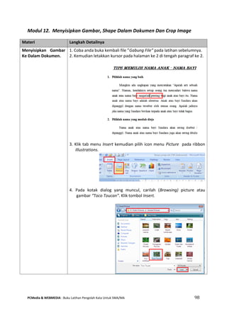 PCMedia & WEBMEDIA : Buku Latihan Pengolah Kata Untuk SMA/MA 98 
Modul 12. Menyisipkan Gambar, Shape Dalam Dokumen Dan Crop Image 
Materi Langkah Detailnya 
Menyisipkan Gambar Ke Dalam Dokumen. 
1. Coba anda buka kembali file ”Gabung File” pada latihan sebelumnya. 
2. Kemudian letakkan kursor pada halaman ke 2 di tengah paragraf ke 2. 
3. Klik tab menu Insert kemudian pilih icon menu Picture pada ribbon Illustrations. 
4. Pada kotak dialog yang muncul, carilah (Browsing) picture atau gambar “Toco Toucan”. Klik tombol Insert. 
 