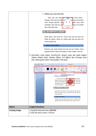PCMedia & WEBMEDIA : Buku Latihan Pengolah Kata Untuk SMA/MA 101 
5. Kemudian anda dapat memformat shapes yang ada pada bagian ribbon Shapes Style, Shadow Effect, 3-D Effects dan Arrange serta Size. (lihat pada materi menyisipkan Text box). 
Materi Langkah Detailnya 
Croping Image. 
1. Buatlah dokumen baru (Ctrl+N). 
2. Klik tab menu Insert > Picture.  