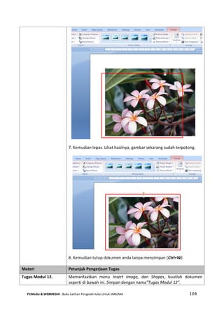 PCMedia & WEBMEDIA : Buku Latihan Pengolah Kata Untuk SMA/MA 104 
7. Kemudian lepas. Lihat hasilnya, gambar sekarang sudah terpotong. 
8. Kemudian tutup dokumen anda tanpa menyimpan (Ctrl+W). Materi Petunjuk Pengerjaan Tugas 
Tugas Modul 12. 
Memanfaatkan menu Insert Image, dan Shapes, buatlah dokumen seperti di bawah ini. Simpan dengan nama”Tugas Modul 12”.  