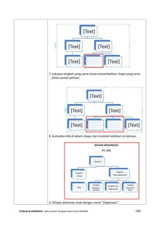 PCMedia & WEBMEDIA : Buku Latihan Pengolah Kata Untuk SMA/MA 108 
7. Lakukan langkah yang sama untuk menambahkan shape yang sama (lihat contoh latihan). 
8. Kemudian klik di dalam shape, dan mulailah ketikkan isi teksnya. 
9. Simpan dokumen anda dengan nama “Organisasi”.  