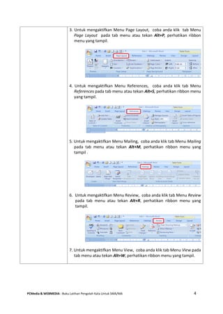 PCMedia & WEBMEDIA : Buku Latihan Pengolah Kata Untuk SMA/MA 4 
3. Untuk mengaktifkan Menu Page Layout, coba anda klik tab Menu Page Layout pada tab menu atau tekan Alt+P, perhatikan ribbon menu yang tampil. 
4. Untuk mengaktifkan Menu References, coba anda klik tab Menu References pada tab menu atau tekan Alt+S, perhatikan ribbon menu yang tampil. 
5. Untuk mengaktifkan Menu Mailing, coba anda klik tab Menu Mailing pada tab menu atau tekan Alt+M, perhatikan ribbon menu yang tampil . 
6. Untuk mengaktifkan Menu Review, coba anda klik tab Menu Review pada tab menu atau tekan Alt+R, perhatikan ribbon menu yang tampil. 
7. Untuk mengaktifkan Menu View, coba anda klik tab Menu View pada tab menu atau tekan Alt+W, perhatikan ribbon menu yang tampil. 
 