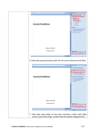 PCMedia & WEBMEDIA : Buku Latihan Pengolah Kata Untuk SMA/MA 117 
6. Pada step yang selanjutnya, pilih Use the current document, klik Next. 
7. Pada Step yang ketiga ini kita akan membuat sumber data (data source) untuk mail merge. Sumber data kita adalah sebagai berikut :  