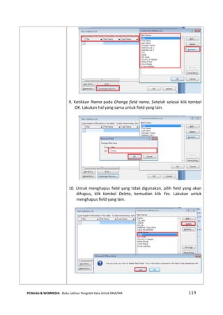 PCMedia & WEBMEDIA : Buku Latihan Pengolah Kata Untuk SMA/MA 119 
9. Ketikkan Nama pada Change field name. Setelah selesai klik tombol OK. Lakukan hal yang sama untuk field yang lain. 
10. Untuk menghapus field yang tidak digunakan, pilih field yang akan dihapus, klik tombol Delete, kemudian klik Yes. Lakukan untuk menghapus field yang lain. 
 