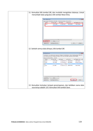 PCMedia & WEBMEDIA : Buku Latihan Pengolah Kata Untuk SMA/MA 120 
11. Kemudian klik tombol OK, dan mulailah mengisikan datanya. Untuk menambah data yang baru klik tombol New Entry. 
12. Setelah semua data diinput, klik tombol OK. 
13. Kemudian tentukan tempat penyimpanan, dan ketikkan nama data sourcenya adalah 123. Kemudian klik tombol Save.  