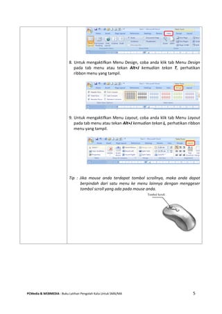 PCMedia & WEBMEDIA : Buku Latihan Pengolah Kata Untuk SMA/MA 5 
8. Untuk mengaktifkan Menu Design, coba anda klik tab Menu Design pada tab menu atau tekan Alt+J kemudian tekan T, perhatikan ribbon menu yang tampil. 
9. Untuk mengaktifkan Menu Layout, coba anda klik tab Menu Layout pada tab menu atau tekan Alt+J kemudian tekan L, perhatikan ribbon menu yang tampil. 
Tip : Jika mouse anda terdapat tombol scrollnya, maka anda dapat berpindah dari satu menu ke menu lainnya dengan menggeser tombol scroll yang ada pada mouse anda. 
Tombol Scroll  