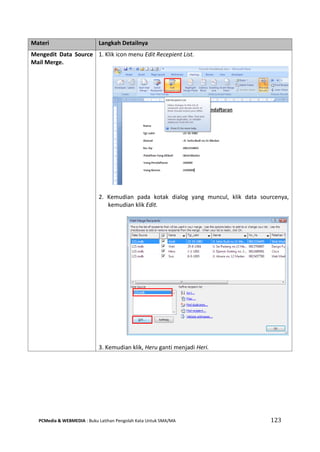PCMedia & WEBMEDIA : Buku Latihan Pengolah Kata Untuk SMA/MA 123 
Materi Langkah Detailnya 
Mengedit Data Source Mail Merge. 
1. Klik icon menu Edit Recepient List. 
2. Kemudian pada kotak dialog yang muncul, klik data sourcenya, kemudian klik Edit. 
3. Kemudian klik, Heru ganti menjadi Heri.  