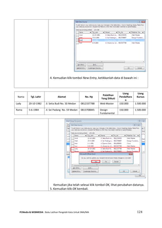PCMedia & WEBMEDIA : Buku Latihan Pengolah Kata Untuk SMA/MA 124 
Nama 
Tgl. Lahir 
Alamat 
No. Hp 
Palatihan Yang Diikuti 
Uang Pendaftaran 
Uang Kursus 
Lady 
20-10-1982 
Jl. Setia Budi No. 50 Medan 
0812337788 
Web Master 
150.000 
1.500.000 
Rama 
5-6-1984 
Jl. Sei Padang No. 59 Medan 
0813708845 
Design Fundamental 
150.000 
1.500.000 
4. Kemudian klik tombol New Entry, ketikkanlah data di bawah ini : 
Kemudian jika telah selesai klik tombol OK, lihat perubahan datanya. 
5. Kemudian klik OK kembali.  