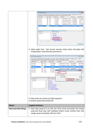PCMedia & WEBMEDIA : Buku Latihan Pengolah Kata Untuk SMA/MA 126 
3. Isikan pada Find : Heri (untuk mencari nama Heri), Kemudian klik tombol Next. Lihat efek dari perintah ini. 
4. Coba anda cari untuk entri data yang lain. 
5. Setelah selesai klik tombol OK 
Materi Langkah Detailnya 
Mencetak Mail Merge. 
1. Pada step yang ke 6 ini, klik icon Print untuk mencetak mail merge yang kita buat atau Edit individual letters untuk melihat hasil mail merge secara mendetail. Klik icon Print 
 