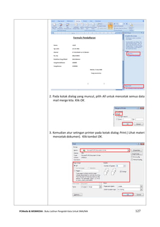 PCMedia & WEBMEDIA : Buku Latihan Pengolah Kata Untuk SMA/MA 127 
2. Pada kotak dialog yang muncul, pilih All untuk mencetak semua data mail merge kita. Klik OK. 
3. Kemudian atur setingan printer pada kotak dialog Print.( Lihat materi mencetak dokumen). Klik tombol OK. 
 