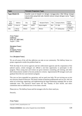 PCMedia & WEBMEDIA : Buku Latihan Pengolah Kata Untuk SMA/MA 128 
Your Name 
Address 
City 
ST ZIP Code 
Recipient Name 
Title 
Company Name 
Street Address 
Jacklyn 
Jl. Asia 11 
Medan 
20131 
Maria Angelin 
Mrs. 
PT. CBA 
Jl. Pulo Gadung 12 
Joko 
Jl. Barat Daya 13 
Medan 
20135 
Merlyn 
Ms. 
PT. Galang Jaya 
Jl. Pinang 124 
[Your Name] 
[Address] 
[City, ST ZIP Code] 
August 7, 2008 
[Recipient Name] 
[Title] 
[Company Name] 
[Street Address] 
Dear [Recipient Name]: 
We are all aware of the toll that addiction can take on our community. The halfway house is a project organized to tackle the problem head-on. 
With the help of city service agencies and law enforcement agencies and the cooperation of the judicial system, certain teenagers are offered a one-time opportunity to participate in this program. These young men and women are given intensive counseling, job training, and other skill enhancements needed to become productive citizens. Approximately 85 teenagers each year graduate from this two-year intensive program. 
This year we have expanded our operations, and we need your help. We are inviting you to join our executive board of directors. The board consists of business professionals such as you, who can assist us in directing, organizing, and implementing the large fundraising campaign that we must undertake soon. The executive board meets the first Tuesday of each month, and select committees meet an additional one or two times a month. 
Please join us. The halfway house and the teenagers who live there need you. 
Sincerely, 
[Your Name] 
Copyright © 1998 by junaja82@yahoo.co.id Tugas Petunjuk Pengerjaan Tugas 
Tugas Modul 14. 
Buatlah surat di bawah ini dengan menggunakan Mail Merge dengan source data yang telah ada. Setelah selesai simpan dengan nama “Tugas Modul 14”.  