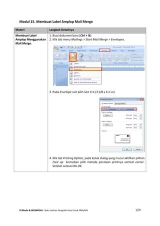 PCMedia & WEBMEDIA : Buku Latihan Pengolah Kata Untuk SMA/MA 129 
Modul 15. Membuat Label Amplop Mail Merge 
Materi Langkah Detailnya 
Membuat Label Amplop Menggunakan Mail Merge. 
1. Buat dokumen baru (Ctrl + N). 
2. Klik tab menu Mailings > Start Mail Merge > Envelopes. 
3. Pada Envelope size pilih Size 6 ¾ (3 5/8 x 6 ½ in). 
4. Klik tab Printing Option, pada kotak dialog yang mucul aktifkan pilihan Face up kemudian pilih metode perataan printnya vertical corner. Setelah selesai klik OK. 
 