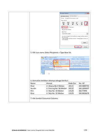 PCMedia & WEBMEDIA : Buku Latihan Pengolah Kata Untuk SMA/MA 130 
5. Klik icon menu Select Recipients > Type New list. 
6. Kemudian ketikkan datanya sebagai berikut : 
Nama Alamat Kode Pos No. HP 
Rizal Jl. Aksara No.4 Medan 20131 0815889745 
Nurdin Jl. Pancing No. 98 Medan 20132 0811896697 
Rini Jl. Skip No. 34 Medan 13120 06177896 
Rina Jl. Skip No. 32 Medan 13120 0819856678 
7. Klik tombol Costumize Columns. 
 