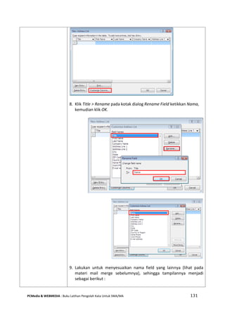 PCMedia & WEBMEDIA : Buku Latihan Pengolah Kata Untuk SMA/MA 131 
8. Klik Title > Rename pada kotak dialog Rename Field ketikkan Nama, kemudian klik OK. 
9. Lakukan untuk menyesuaikan nama field yang lainnya (lihat pada materi mail merge sebelumnya), sehingga tampilannya menjadi sebagai berikut : 
 
