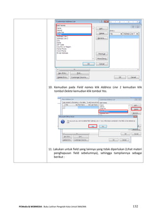 PCMedia & WEBMEDIA : Buku Latihan Pengolah Kata Untuk SMA/MA 132 
10. Kemudian pada Field names klik Address Line 1 kemudian klik tombol Delete kemudian klik tombol Yes. 
11. Lakukan untuk field yang lainnya yang tidak diperlukan (Lihat materi penghapusan field sebelumnya), sehingga tampilannya sebagai berikut : 
 