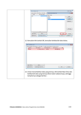 PCMedia & WEBMEDIA : Buku Latihan Pengolah Kata Untuk SMA/MA 133 
12. Kemudian klik tombol OK, kemudian ketikkanlah data diatas. 
13. Untuk menambahkan data yang lainnya, klik tombol New Entry dan ketikkanlah data yang lainnya (lihat materi sebelumnya), sehingga tampilannya sebagai berikut : 
 