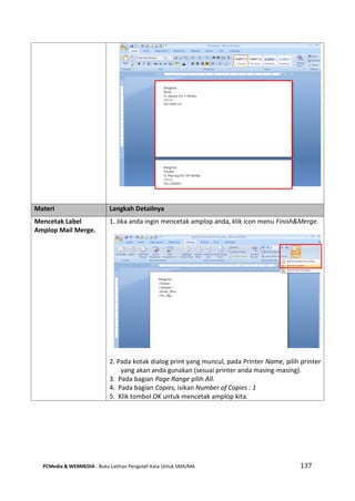 PCMedia & WEBMEDIA : Buku Latihan Pengolah Kata Untuk SMA/MA 137 
Materi Langkah Detailnya 
Mencetak Label Amplop Mail Merge. 
1. Jika anda ingin mencetak amplop anda, klik icon menu Finish&Merge. 
2. Pada kotak dialog print yang muncul, pada Printer Name, pilih printer yang akan anda gunakan (sesuai printer anda masing-masing). 
3. Pada bagian Page Range pilih All. 
4. Pada bagian Copies, isikan Number of Copies : 1 
5. Klik tombol OK untuk mencetak amplop kita.  