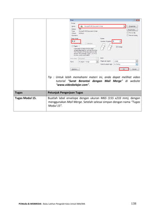 PCMedia & WEBMEDIA : Buku Latihan Pengolah Kata Untuk SMA/MA 138 
Tip : Untuk lebih memahami materi ini, anda dapat melihat video tutorial “Surat Berantai dengan Mail Merge” di website “www.videobelajar.com”. 
Tugas Petunjuk Pengerjaan Tugas 
Tugas Modul 15. 
Buatlah label envelope dengan ukuran M65 (155 x233 mm), dengan menggunakan Mail Merge. Setelah selesai simpan dengan nama “Tugas Modul 15”. 
 