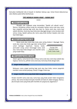 Kemudian ketikkanlah teks di bawah ini (ketikan teksnya saja. Untuk fomat dokumennya 
akan dibahas pada latihan berikutnya). 
PCMedia & WEBMEDIA : Buku Latihan Pengolah Kata Untuk SMA/MA 7 
Tip dan Trik Memilih Nama Catik Untuk Anak 
TTIIPPSS MMEEMMIILLIIHH NNAAMMAA AANNAAKK –– NNAAMMAA BBAAYYII 
 
1. Pilihlah nama yang baik 
Mungkin ada ungkapan yang menyatakan “Apalah arti sebuah nama”. Namun, hendaknya setiap orang tua menyadari bahwa nama anak atau nama bayi sangatlah penting bagi anak atau bayi itu. Nama anak atau nama bayi adalah identitas. Anak atau bayi Anda akan dipanggil dengan nama tersebut oleh semua orang. Apalah jadinya jika nama yang Anda berikan kepada anak atau bayi tidak bagus. 
2. Pilihlah nama yang mudah dieja 
Nama anak atau nama bayi Anda akan sering disebut / dipanggil. Nama anak atau nama bayi Anda juga akan sering ditulis untuk berbagai keperluan. Karena itulah, permudah orang untuk memanggil nama anak atau nama bayi Anda dengan cara memilih nama yang mudah dieja. 
3. Pilih nama yang memiliki arti baik 
Dalam agama, nama berarti doa. Artinya nama anak atau nama bayi adalah doa baginya. Karena itu, pilihlah nama anak atau nama bayi Anda dengan baik.  Jangan terlalu panjang 
Walaupun nama sangat penting bagi anak atau bayi Anda, namun janganlah memberi nama terlalu panjang. Cukup 2 hingga 3 kata saja.  Jangan memilih nama yang Anda tidak mengetahui artinya 
Hindari memilih nama anak atau nama bayi yang Anda sendiri tidak mengetahui artinya. Jika nama tersebut ternyata memiliki arti baik sih, tidak mengapa. Namun, jika ternyata nama yang Anda pilih memiliki arti yang buruk, bagaimana ? 
 